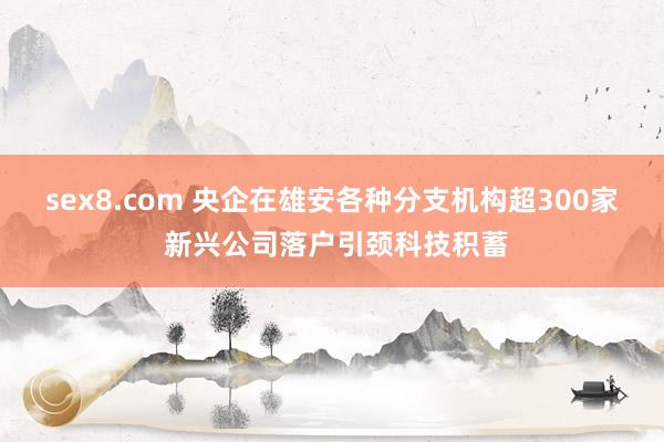 sex8.com 央企在雄安各种分支机构超300家 新兴公司落户引颈科技积蓄