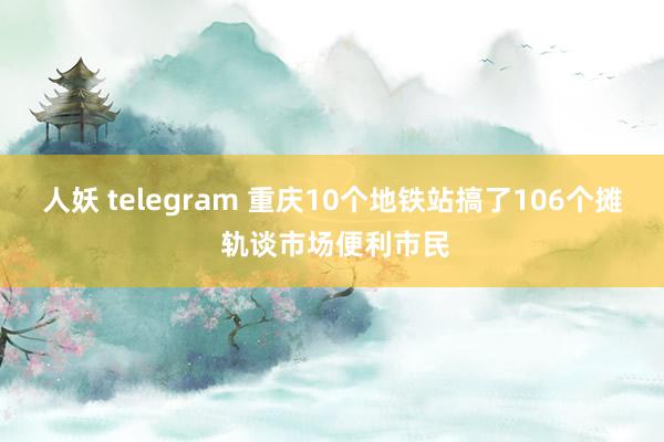 人妖 telegram 重庆10个地铁站搞了106个摊 轨谈市场便利市民