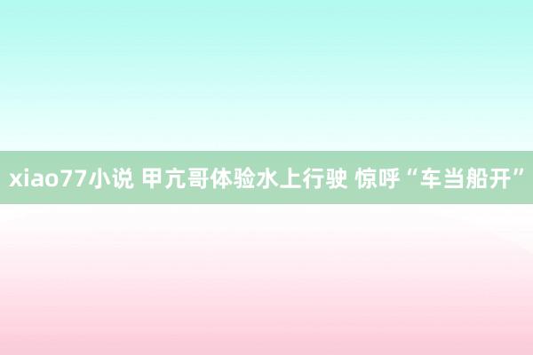 xiao77小说 甲亢哥体验水上行驶 惊呼“车当船开”
