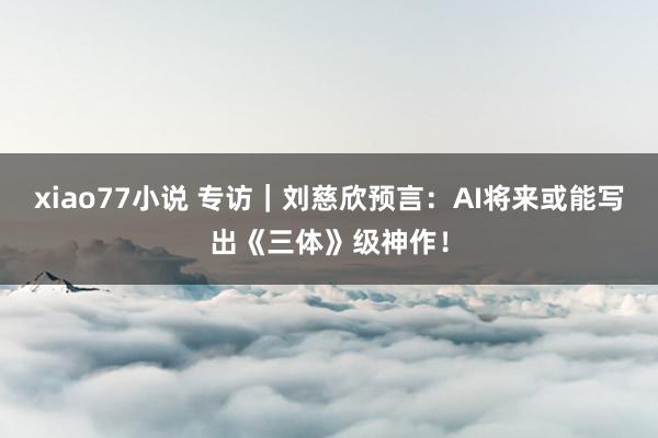 xiao77小说 专访|刘慈欣预言:AI将来或能写出《三体》级神作!