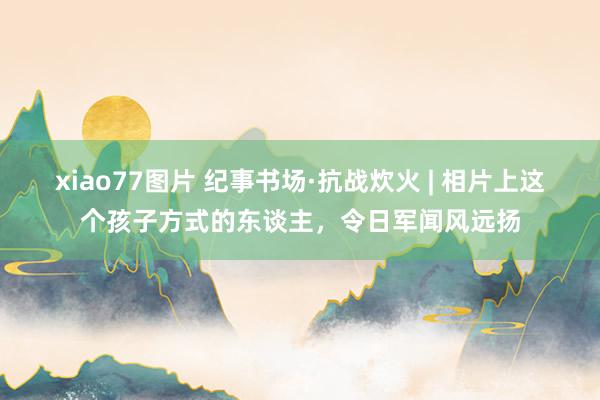 xiao77图片 纪事书场·抗战炊火 | 相片上这个孩子方式的东谈主，令日军闻风远扬
