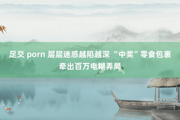 足交 porn 层层迷惑越陷越深 “中奖”零食包裹牵出百万电糊弄局
