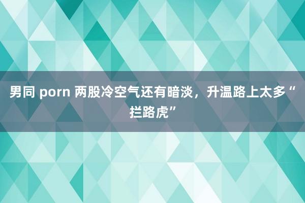 男同 porn 两股冷空气还有暗淡，升温路上太多“拦路虎”