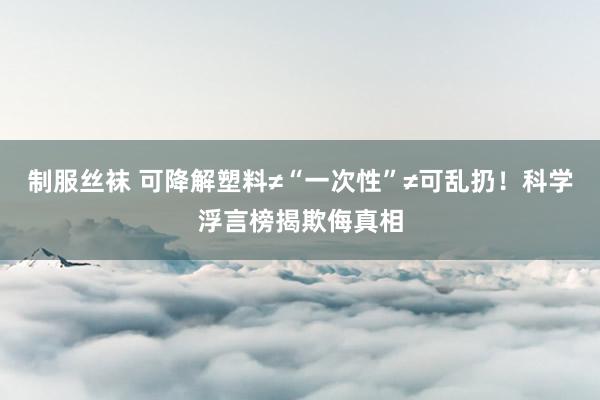 制服丝袜 可降解塑料≠“一次性”≠可乱扔！科学浮言榜揭欺侮真相