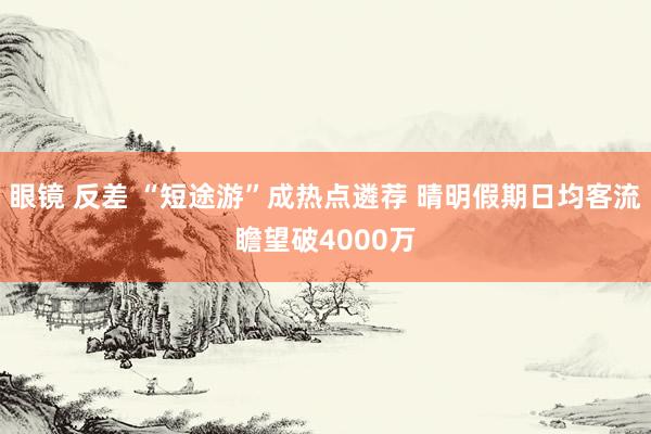 眼镜 反差 “短途游”成热点遴荐 晴明假期日均客流瞻望破4000万