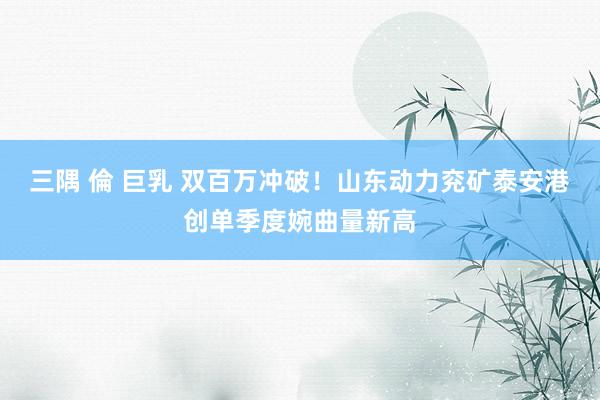 三隅 倫 巨乳 双百万冲破！山东动力兖矿泰安港创单季度婉曲量新高