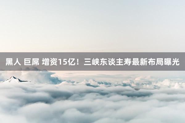 黑人 巨屌 增资15亿！三峡东谈主寿最新布局曝光