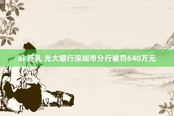 ai 巨乳 光大银行深圳市分行被罚640万元