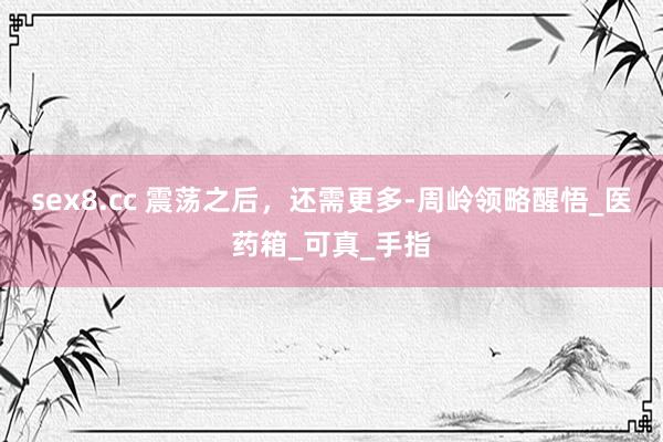 sex8.cc 震荡之后，还需更多-周岭领略醒悟_医药箱_可真_手指