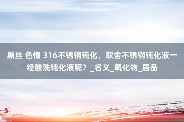 黑丝 色情 316不锈钢钝化，取舍不锈钢钝化液一经酸洗钝化液呢？_名义_氧化物_居品