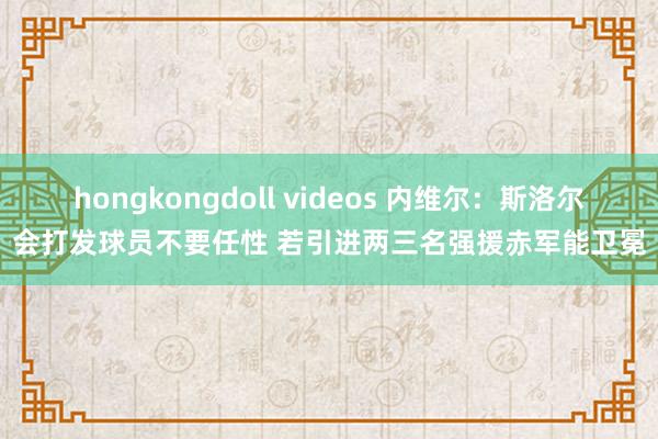 hongkongdoll videos 内维尔：斯洛尔会打发球员不要任性 若引进两三名强援赤军能卫冕