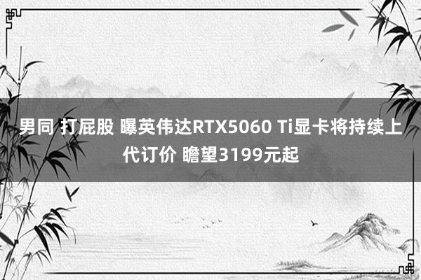 男同 打屁股 曝英伟达RTX5060 Ti显卡将持续上代订价 瞻望3199元起