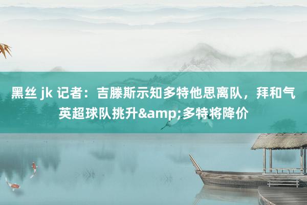 黑丝 jk 记者：吉滕斯示知多特他思离队，拜和气英超球队挑升&多特将降价