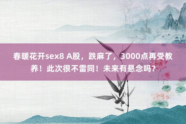 春暖花开sex8 A股，跌麻了，3000点再受教养！此次很不雷同！未来有悬念吗？