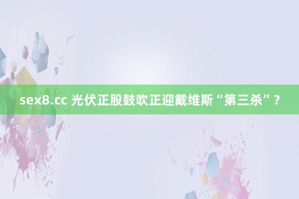 sex8.cc 光伏正股鼓吹正迎戴维斯“第三杀”？