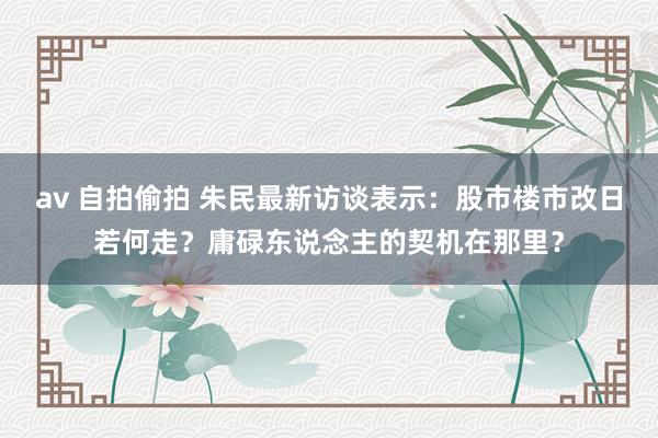 av 自拍偷拍 朱民最新访谈表示：股市楼市改日若何走？庸碌东说念主的契机在那里？
