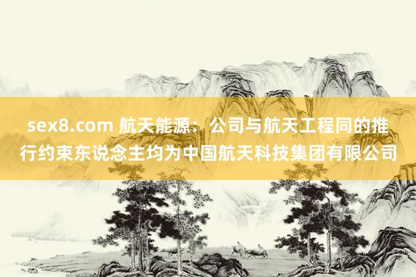 sex8.com 航天能源：公司与航天工程同的推行约束东说念主均为中国航天科技集团有限公司