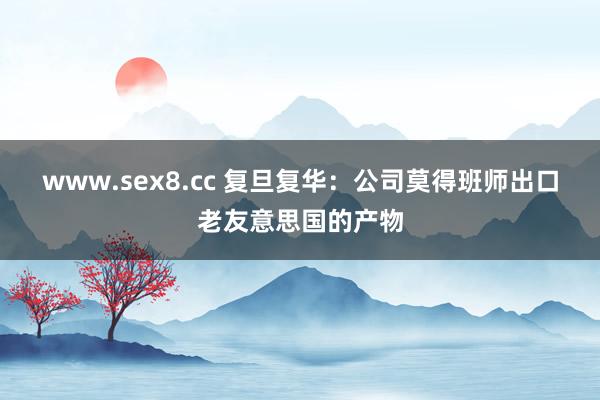www.sex8.cc 复旦复华：公司莫得班师出口老友意思国的产物