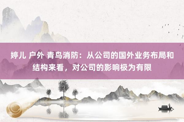 婷儿 户外 青鸟消防：从公司的国外业务布局和结构来看，对公司的影响极为有限