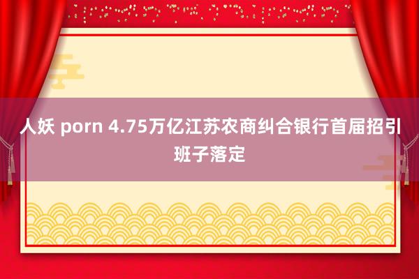 人妖 porn 4.75万亿江苏农商纠合银行首届招引班子落定