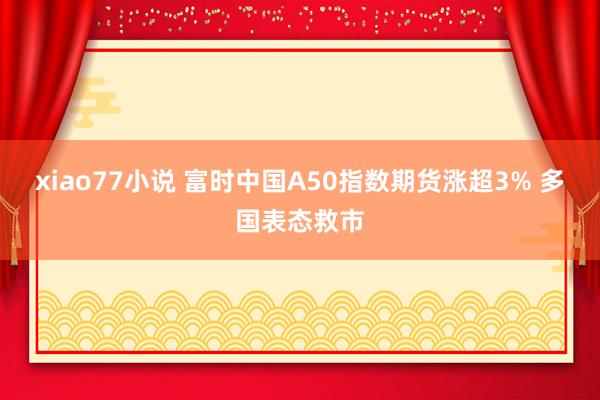 xiao77小说 富时中国A50指数期货涨超3% 多国表态救市