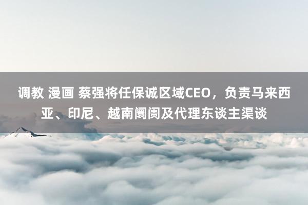 调教 漫画 蔡强将任保诚区域CEO，负责马来西亚、印尼、越南阛阓及代理东谈主渠谈