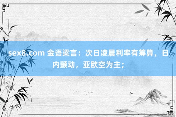 sex8.com 金语梁言：次日凌晨利率有筹算，日内颤动，亚欧空为主；