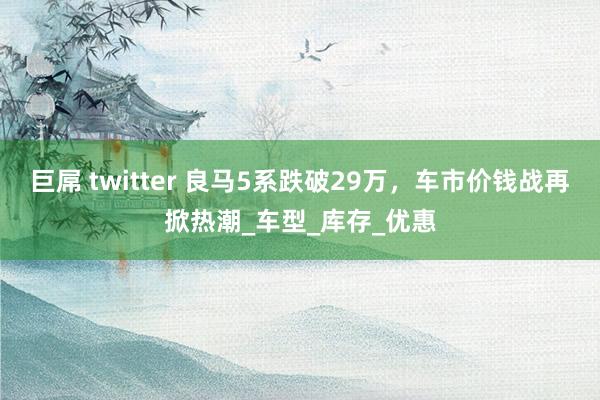 巨屌 twitter 良马5系跌破29万，车市价钱战再掀热潮_车型_库存_优惠