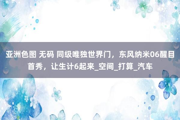 亚洲色图 无码 同级唯独世界门，东风纳米06醒目首秀，让生计6起来_空间_打算_汽车