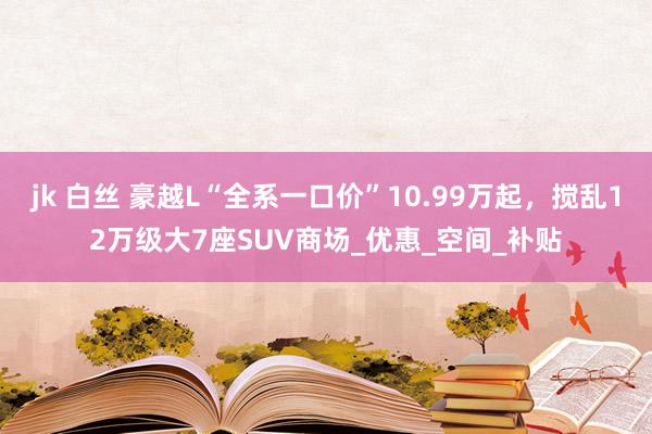 jk 白丝 豪越L“全系一口价”10.99万起，搅乱12万级大7座SUV商场_优惠_空间_补贴