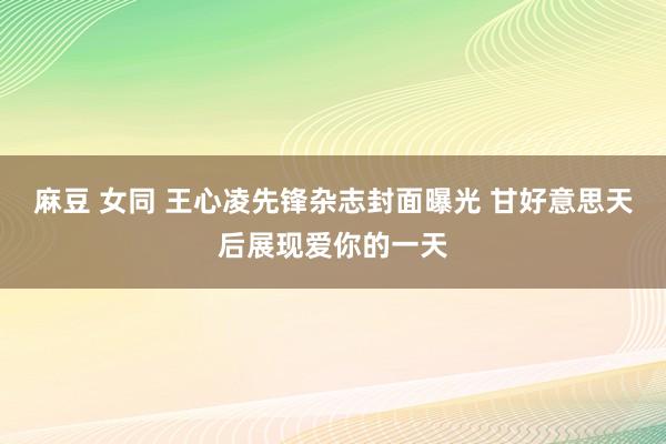麻豆 女同 王心凌先锋杂志封面曝光 甘好意思天后展现爱你的一天