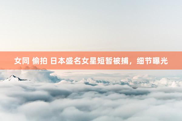 女同 偷拍 日本盛名女星短暂被捕，细节曝光