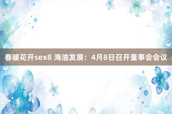 春暖花开sex8 海油发展：4月8日召开董事会会议