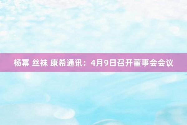 杨幂 丝袜 康希通讯：4月9日召开董事会会议