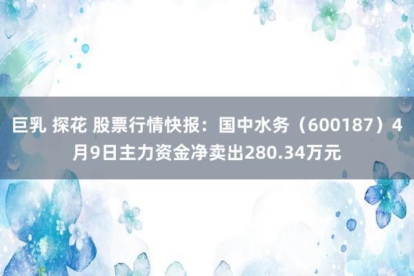 巨乳 探花 股票行情快报：国中水务（600187）4月9日主力资金净卖出280.34万元