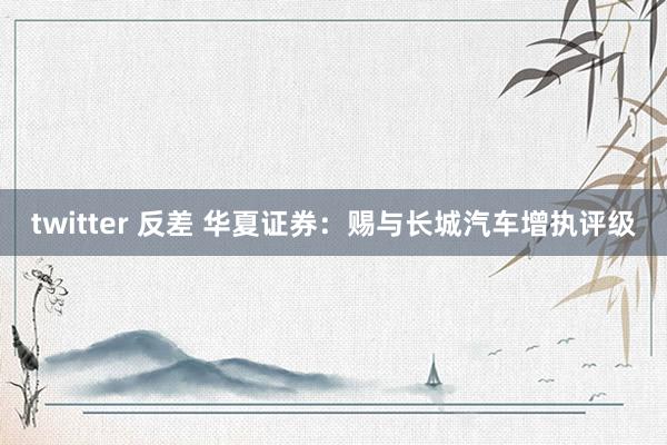 twitter 反差 华夏证券：赐与长城汽车增执评级