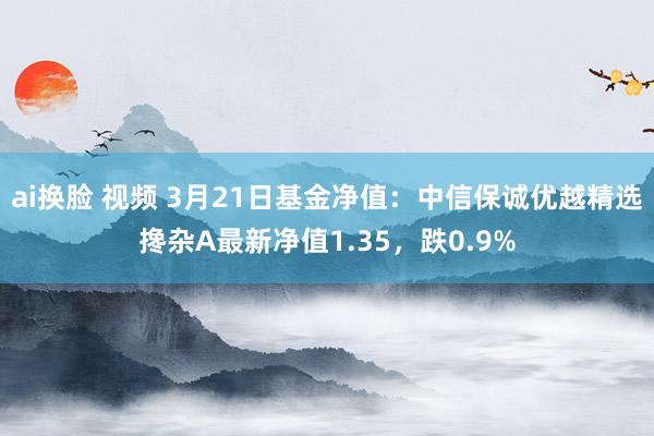 ai换脸 视频 3月21日基金净值：中信保诚优越精选搀杂A最新净值1.35，跌0.9%