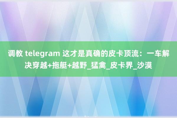 调教 telegram 这才是真确的皮卡顶流：一车解决穿越+拖艇+越野_猛禽_皮卡界_沙漠