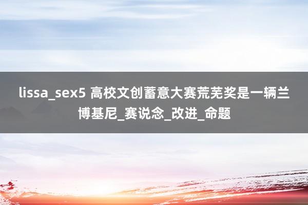 lissa_sex5 高校文创蓄意大赛荒芜奖是一辆兰博基尼_赛说念_改进_命题