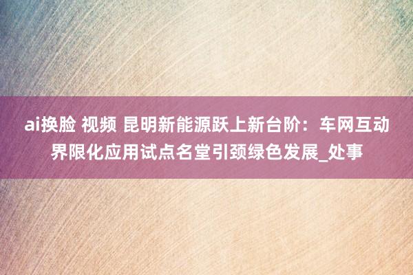 ai换脸 视频 昆明新能源跃上新台阶：车网互动界限化应用试点名堂引颈绿色发展_处事