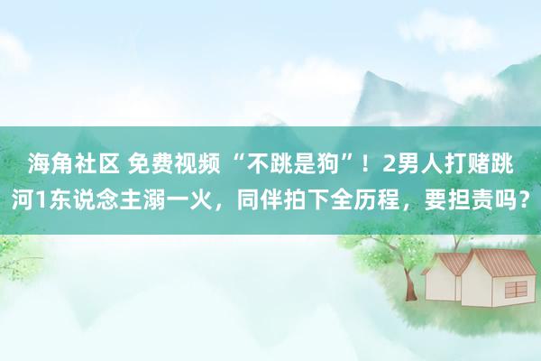 海角社区 免费视频 “不跳是狗”！2男人打赌跳河1东说念主溺一火，同伴拍下全历程，要担责吗？