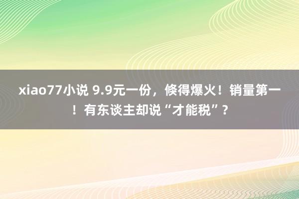 xiao77小说 9.9元一份，倏得爆火！销量第一！有东谈主却说“才能税”？