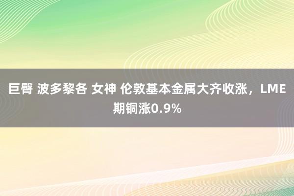 巨臀 波多黎各 女神 伦敦基本金属大齐收涨，LME期铜涨0.9%