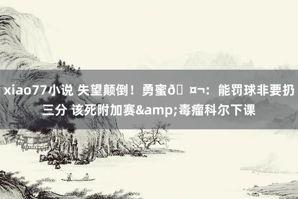 xiao77小说 失望颠倒！勇蜜🤬：能罚球非要扔三分 该死附加赛&毒瘤科尔下课