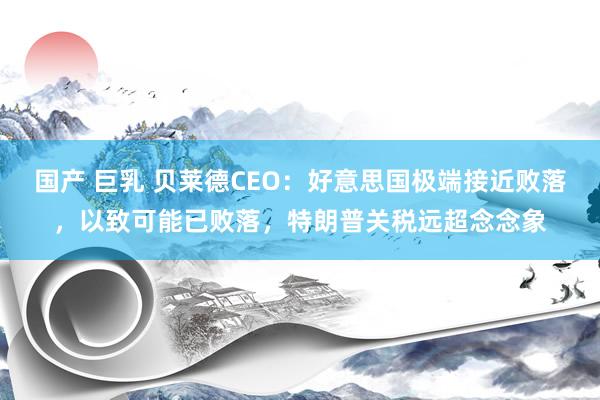 国产 巨乳 贝莱德CEO：好意思国极端接近败落，以致可能已败落，特朗普关税远超念念象