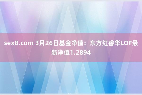 sex8.com 3月26日基金净值：东方红睿华LOF最新净值1.2894