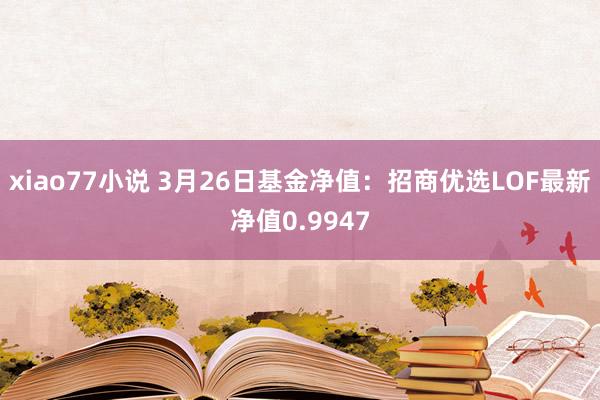 xiao77小说 3月26日基金净值：招商优选LOF最新净值0.9947