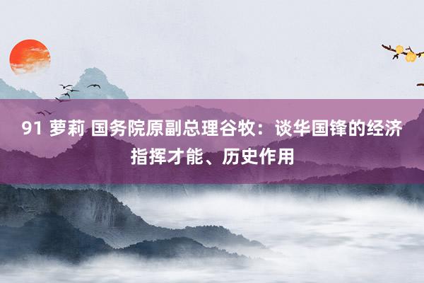 91 萝莉 国务院原副总理谷牧：谈华国锋的经济指挥才能、历史作用