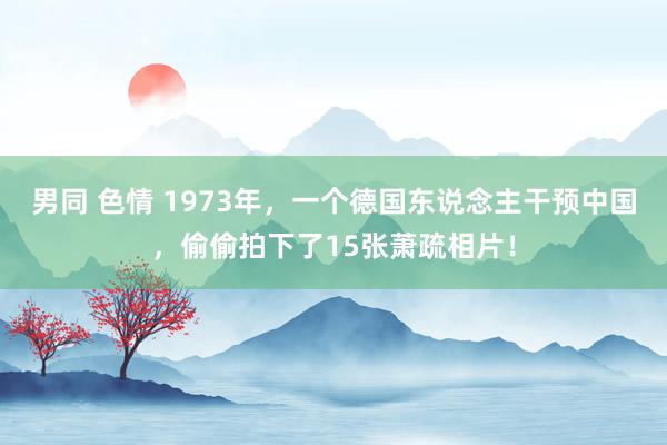 男同 色情 1973年，一个德国东说念主干预中国，偷偷拍下了15张萧疏相片！