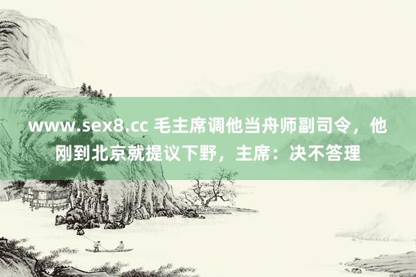 www.sex8.cc 毛主席调他当舟师副司令，他刚到北京就提议下野，主席：决不答理